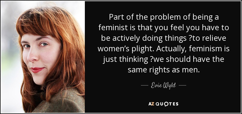 Part of the problem of being a feminist is that you feel you have to be actively doing things  to relieve women’s plight. Actually, feminism is just thinking  we should have the same rights as men. - Evie Wyld