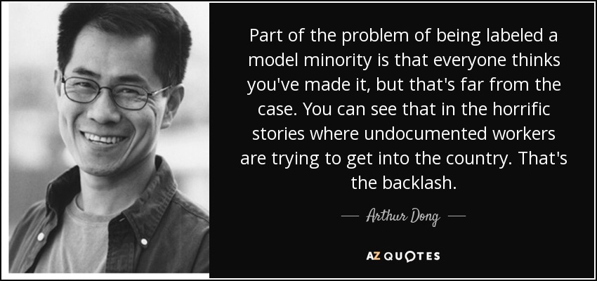 Part of the problem of being labeled a model minority is that everyone thinks you've made it, but that's far from the case. You can see that in the horrific stories where undocumented workers are trying to get into the country. That's the backlash. - Arthur Dong