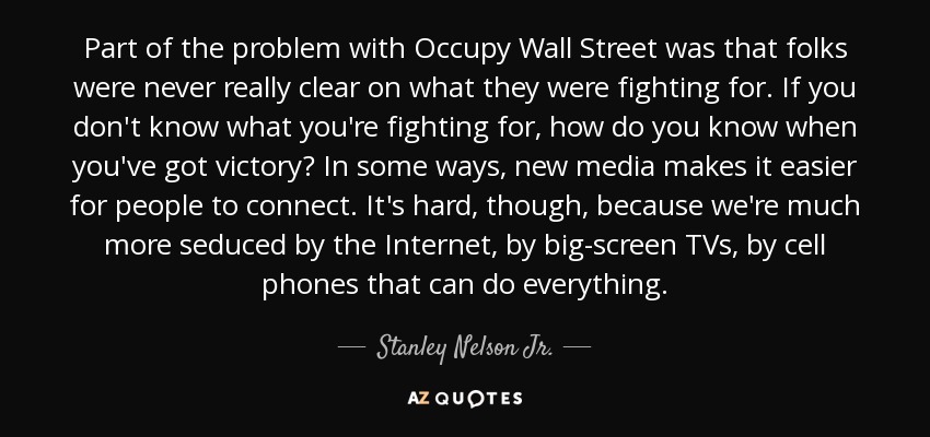 Part of the problem with Occupy Wall Street was that folks were never really clear on what they were fighting for. If you don't know what you're fighting for, how do you know when you've got victory? In some ways, new media makes it easier for people to connect. It's hard, though, because we're much more seduced by the Internet, by big-screen TVs, by cell phones that can do everything. - Stanley Nelson Jr.