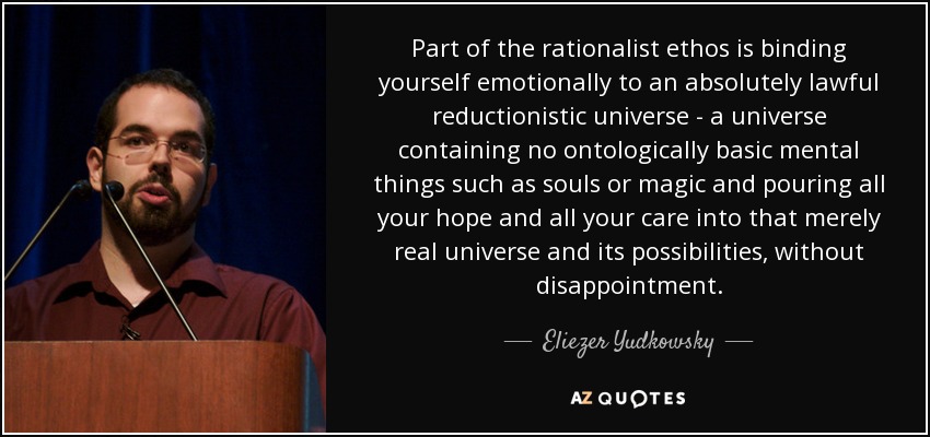 Part of the rationalist ethos is binding yourself emotionally to an absolutely lawful reductionistic universe - a universe containing no ontologically basic mental things such as souls or magic and pouring all your hope and all your care into that merely real universe and its possibilities, without disappointment. - Eliezer Yudkowsky