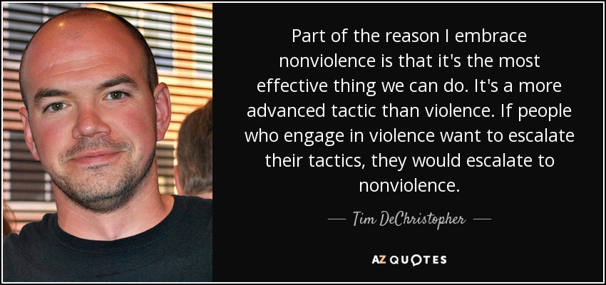 Part of the reason I embrace nonviolence is that it's the most effective thing we can do. It's a more advanced tactic than violence. If people who engage in violence want to escalate their tactics, they would escalate to nonviolence. - Tim DeChristopher