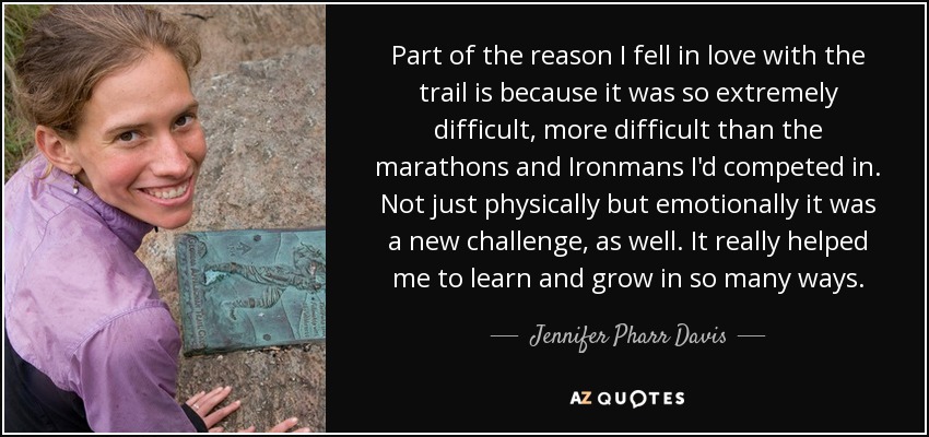Part of the reason I fell in love with the trail is because it was so extremely difficult, more difficult than the marathons and Ironmans I'd competed in. Not just physically but emotionally it was a new challenge, as well. It really helped me to learn and grow in so many ways. - Jennifer Pharr Davis
