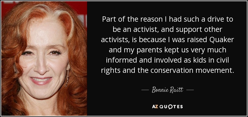 Part of the reason I had such a drive to be an activist, and support other activists, is because I was raised Quaker and my parents kept us very much informed and involved as kids in civil rights and the conservation movement. - Bonnie Raitt