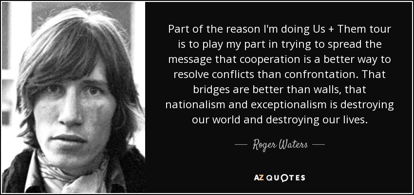 Part of the reason I'm doing Us + Them tour is to play my part in trying to spread the message that cooperation is a better way to resolve conflicts than confrontation. That bridges are better than walls, that nationalism and exceptionalism is destroying our world and destroying our lives. - Roger Waters