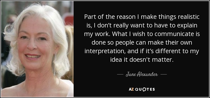 Part of the reason I make things realistic is, I don’t really want to have to explain my work. What I wish to communicate is done so people can make their own interpretation, and if it’s different to my idea it doesn't matter. - Jane Alexander