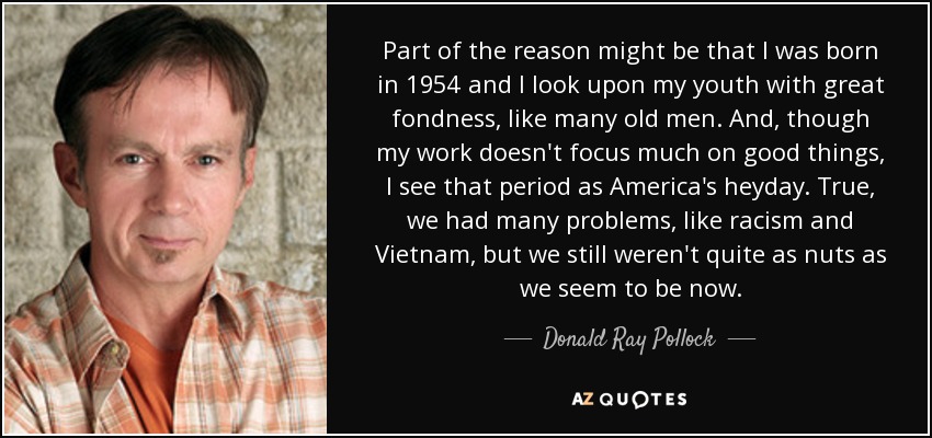 Part of the reason might be that I was born in 1954 and I look upon my youth with great fondness, like many old men. And, though my work doesn't focus much on good things, I see that period as America's heyday. True, we had many problems, like racism and Vietnam, but we still weren't quite as nuts as we seem to be now. - Donald Ray Pollock