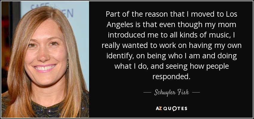 Part of the reason that I moved to Los Angeles is that even though my mom introduced me to all kinds of music, I really wanted to work on having my own identify, on being who I am and doing what I do, and seeing how people responded. - Schuyler Fisk