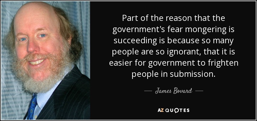 Part of the reason that the government's fear mongering is succeeding is because so many people are so ignorant, that it is easier for government to frighten people in submission. - James Bovard