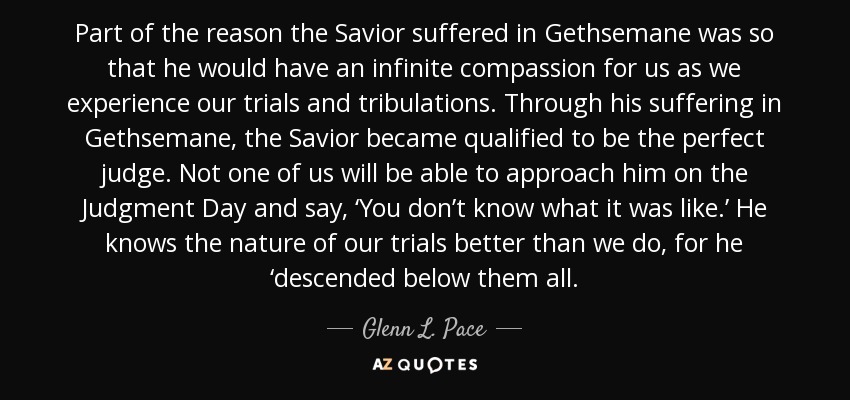 Part of the reason the Savior suffered in Gethsemane was so that he would have an infinite compassion for us as we experience our trials and tribulations. Through his suffering in Gethsemane, the Savior became qualified to be the perfect judge. Not one of us will be able to approach him on the Judgment Day and say, ‘You don’t know what it was like.’ He knows the nature of our trials better than we do, for he ‘descended below them all. - Glenn L. Pace