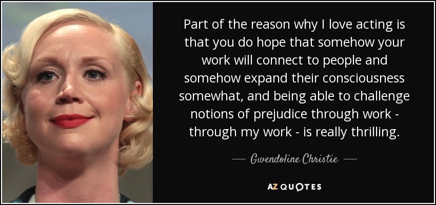 Part of the reason why I love acting is that you do hope that somehow your work will connect to people and somehow expand their consciousness somewhat, and being able to challenge notions of prejudice through work - through my work - is really thrilling. - Gwendoline Christie