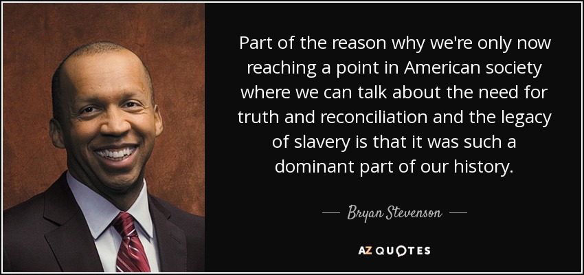 Part of the reason why we're only now reaching a point in American society where we can talk about the need for truth and reconciliation and the legacy of slavery is that it was such a dominant part of our history. - Bryan Stevenson