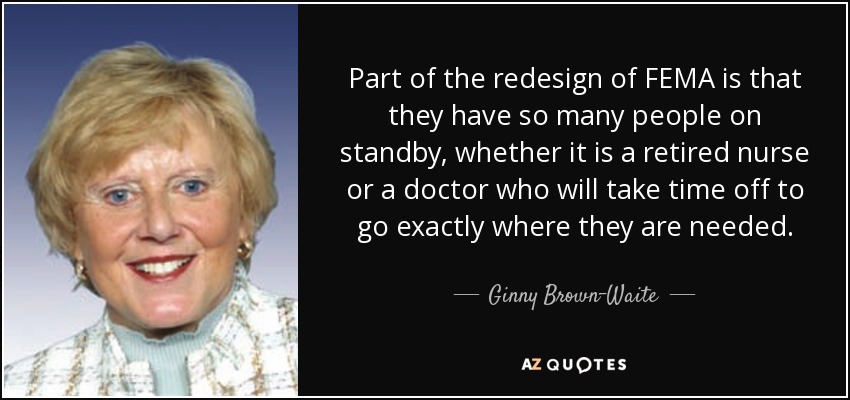 Part of the redesign of FEMA is that they have so many people on standby, whether it is a retired nurse or a doctor who will take time off to go exactly where they are needed. - Ginny Brown-Waite