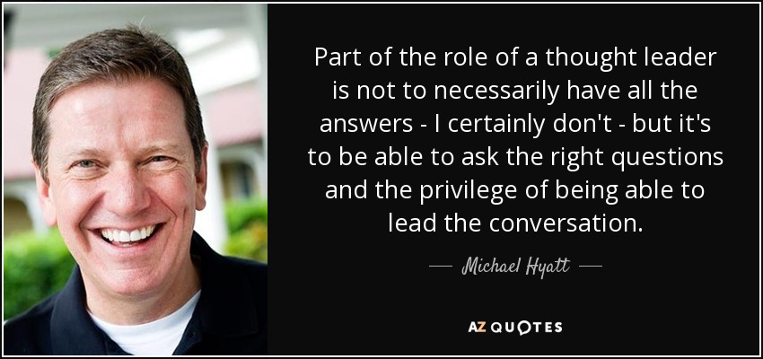 Part of the role of a thought leader is not to necessarily have all the answers - I certainly don't - but it's to be able to ask the right questions and the privilege of being able to lead the conversation. - Michael Hyatt