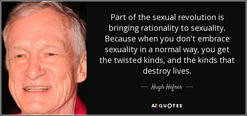 Part of the sexual revolution is bringing rationality to sexuality. Because when you don't embrace sexuality in a normal way, you get the twisted kinds, and the kinds that destroy lives. - Hugh Hefner
