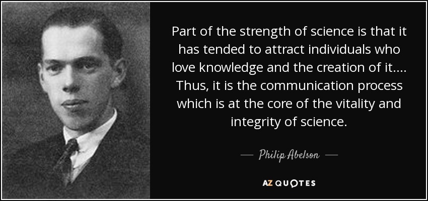 Part of the strength of science is that it has tended to attract individuals who love knowledge and the creation of it. ... Thus, it is the communication process which is at the core of the vitality and integrity of science. - Philip Abelson
