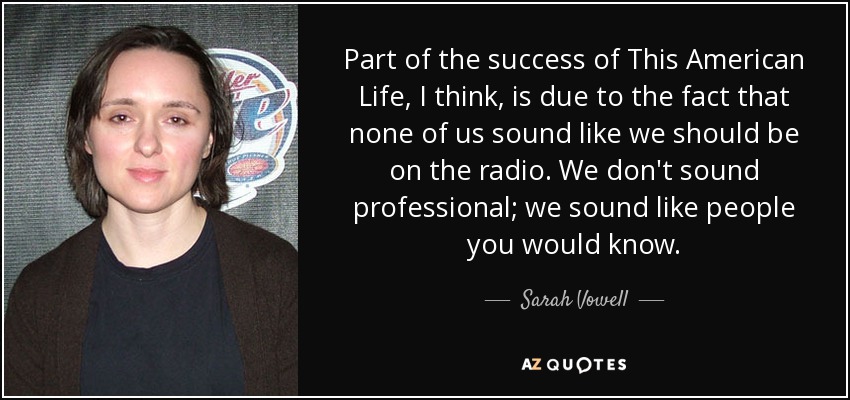 Part of the success of This American Life, I think, is due to the fact that none of us sound like we should be on the radio. We don't sound professional; we sound like people you would know. - Sarah Vowell