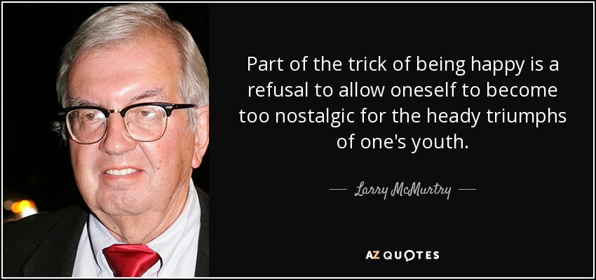 Part of the trick of being happy is a refusal to allow oneself to become too nostalgic for the heady triumphs of one's youth. - Larry McMurtry