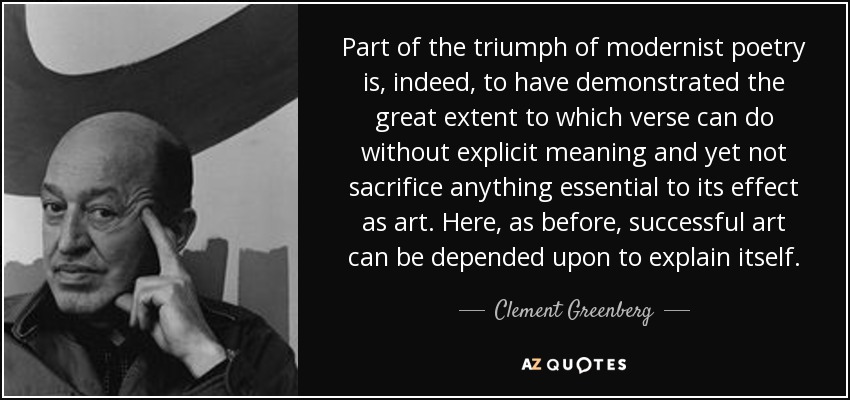Part of the triumph of modernist poetry is, indeed, to have demonstrated the great extent to which verse can do without explicit meaning and yet not sacrifice anything essential to its effect as art. Here, as before, successful art can be depended upon to explain itself. - Clement Greenberg