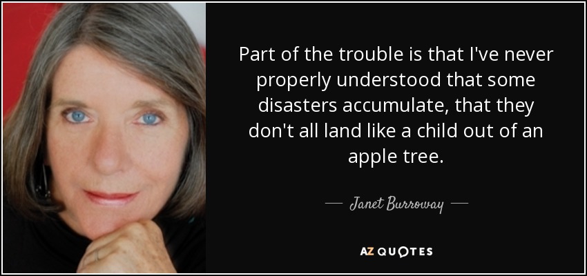 Part of the trouble is that I've never properly understood that some disasters accumulate, that they don't all land like a child out of an apple tree. - Janet Burroway
