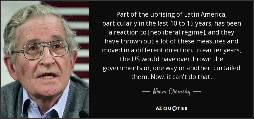 Part of the uprising of Latin America, particularly in the last 10 to 15 years, has been a reaction to [neoliberal regime], and they have thrown out a lot of these measures and moved in a different direction. In earlier years, the US would have overthrown the governments or, one way or another, curtailed them. Now, it can't do that. - Noam Chomsky