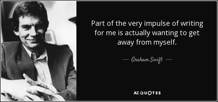 Part of the very impulse of writing for me is actually wanting to get away from myself. - Graham Swift