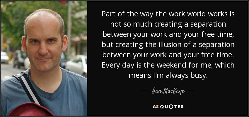 Part of the way the work world works is not so much creating a separation between your work and your free time, but creating the illusion of a separation between your work and your free time. Every day is the weekend for me, which means I'm always busy. - Ian MacKaye