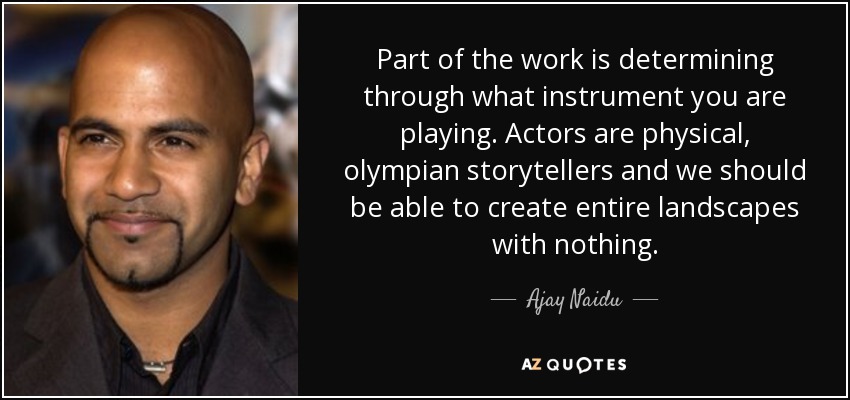 Part of the work is determining through what instrument you are playing. Actors are physical, olympian storytellers and we should be able to create entire landscapes with nothing. - Ajay Naidu