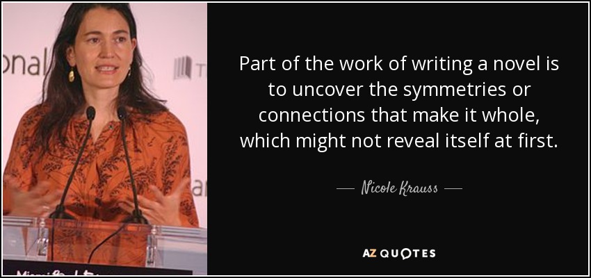 Part of the work of writing a novel is to uncover the symmetries or connections that make it whole, which might not reveal itself at first. - Nicole Krauss
