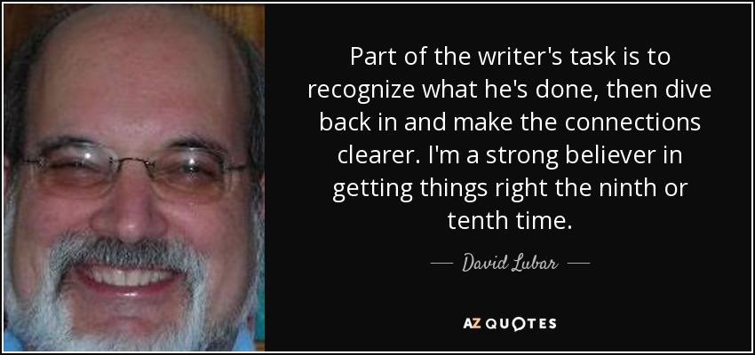 Part of the writer's task is to recognize what he's done, then dive back in and make the connections clearer. I'm a strong believer in getting things right the ninth or tenth time. - David Lubar