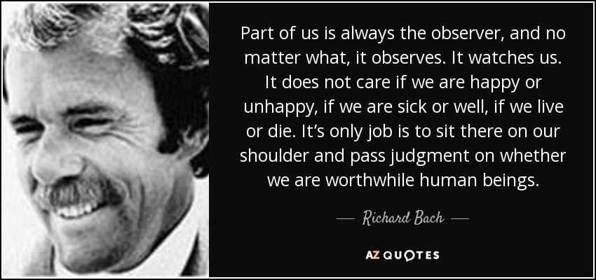 Part of us is always the observer, and no matter what, it observes. It watches us. It does not care if we are happy or unhappy, if we are sick or well, if we live or die. It’s only job is to sit there on our shoulder and pass judgment on whether we are worthwhile human beings. - Richard Bach