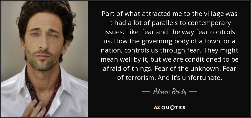 Part of what attracted me to the village was it had a lot of parallels to contemporary issues. Like, fear and the way fear controls us. How the governing body of a town, or a nation, controls us through fear. They might mean well by it, but we are conditioned to be afraid of things. Fear of the unknown. Fear of terrorism. And it's unfortunate. - Adrien Brody