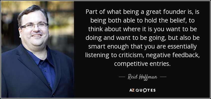 Part of what being a great founder is, is being both able to hold the belief, to think about where it is you want to be doing and want to be going, but also be smart enough that you are essentially listening to criticism, negative feedback, competitive entries. - Reid Hoffman