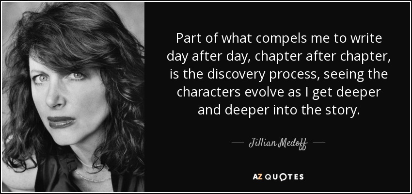 Part of what compels me to write day after day, chapter after chapter, is the discovery process, seeing the characters evolve as I get deeper and deeper into the story. - Jillian Medoff