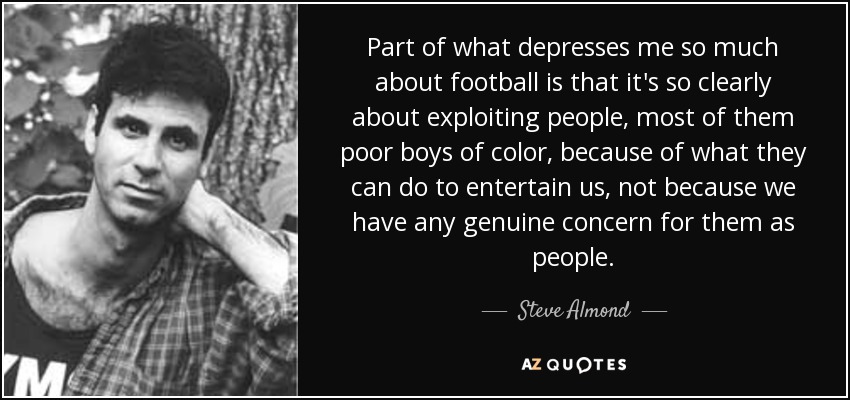 Part of what depresses me so much about football is that it's so clearly about exploiting people, most of them poor boys of color, because of what they can do to entertain us, not because we have any genuine concern for them as people. - Steve Almond