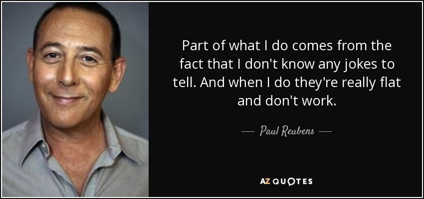 Part of what I do comes from the fact that I don't know any jokes to tell. And when I do they're really flat and don't work. - Paul Reubens
