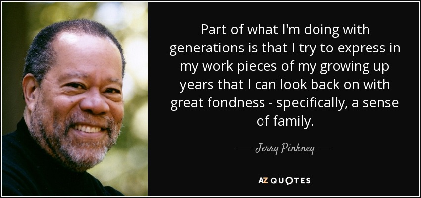 Part of what I'm doing with generations is that I try to express in my work pieces of my growing up years that I can look back on with great fondness - specifically, a sense of family. - Jerry Pinkney