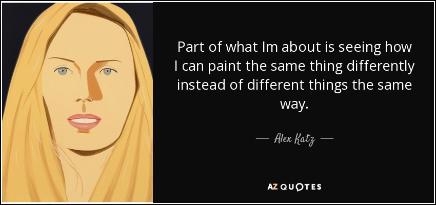 Part of what Im about is seeing how I can paint the same thing differently instead of different things the same way. - Alex Katz