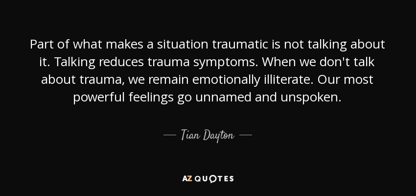 Part of what makes a situation traumatic is not talking about it. Talking reduces trauma symptoms. When we don't talk about trauma, we remain emotionally illiterate. Our most powerful feelings go unnamed and unspoken. - Tian Dayton