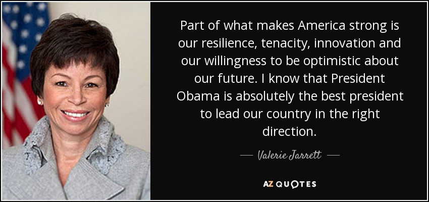 Part of what makes America strong is our resilience, tenacity, innovation and our willingness to be optimistic about our future. I know that President Obama is absolutely the best president to lead our country in the right direction. - Valerie Jarrett