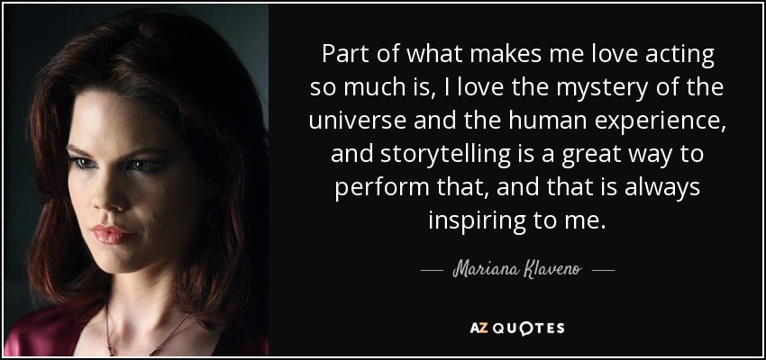 Part of what makes me love acting so much is, I love the mystery of the universe and the human experience, and storytelling is a great way to perform that, and that is always inspiring to me. - Mariana Klaveno