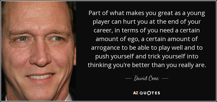 Part of what makes you great as a young player can hurt you at the end of your career, in terms of you need a certain amount of ego, a certain amount of arrogance to be able to play well and to push yourself and trick yourself into thinking you're better than you really are. - David Cone