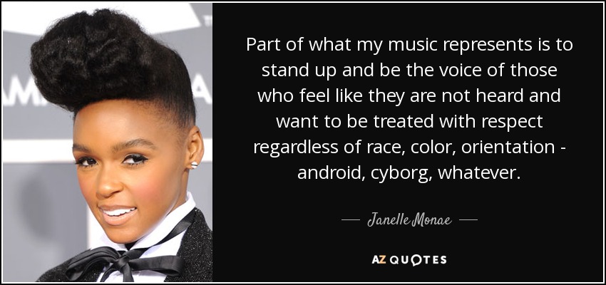 Part of what my music represents is to stand up and be the voice of those who feel like they are not heard and want to be treated with respect regardless of race, color, orientation - android, cyborg, whatever. - Janelle Monae