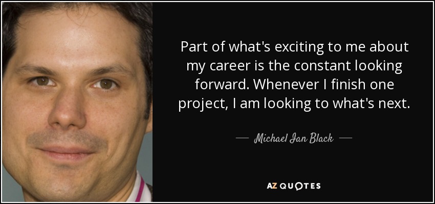Part of what's exciting to me about my career is the constant looking forward. Whenever I finish one project, I am looking to what's next. - Michael Ian Black