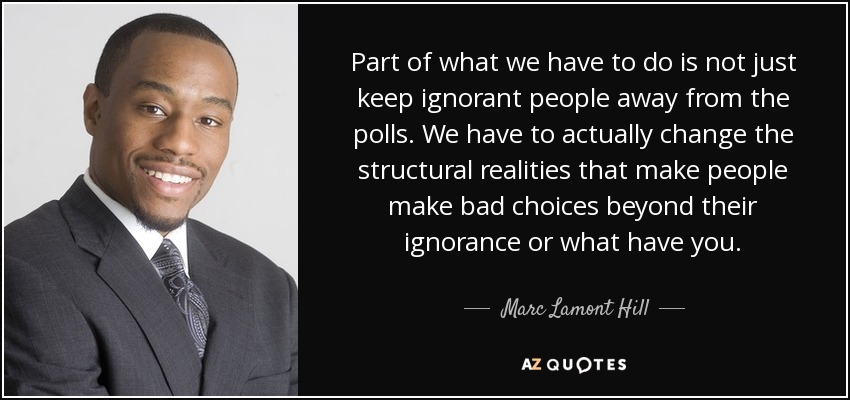 Part of what we have to do is not just keep ignorant people away from the polls. We have to actually change the structural realities that make people make bad choices beyond their ignorance or what have you. - Marc Lamont Hill