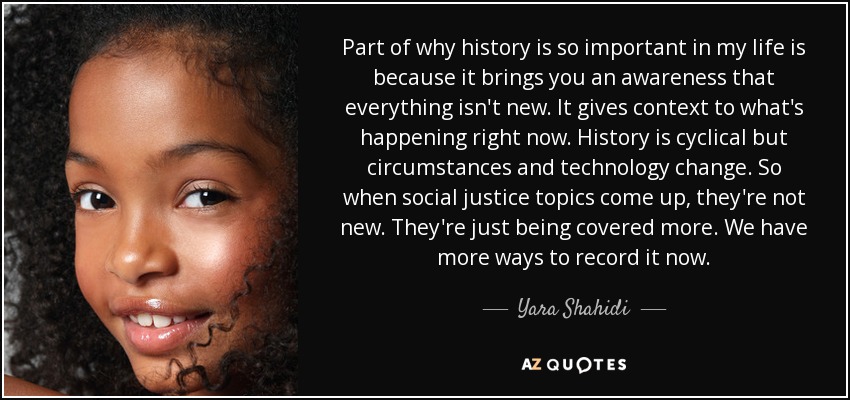 Part of why history is so important in my life is because it brings you an awareness that everything isn't new. It gives context to what's happening right now. History is cyclical but circumstances and technology change. So when social justice topics come up, they're not new. They're just being covered more. We have more ways to record it now. - Yara Shahidi