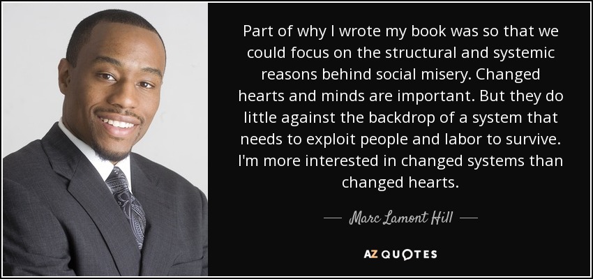 Part of why I wrote my book was so that we could focus on the structural and systemic reasons behind social misery. Changed hearts and minds are important. But they do little against the backdrop of a system that needs to exploit people and labor to survive. I'm more interested in changed systems than changed hearts. - Marc Lamont Hill