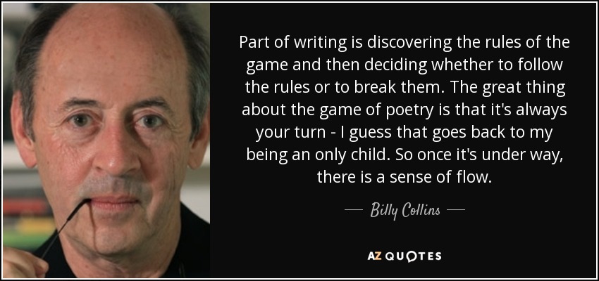 Part of writing is discovering the rules of the game and then deciding whether to follow the rules or to break them. The great thing about the game of poetry is that it's always your turn - I guess that goes back to my being an only child. So once it's under way, there is a sense of flow. - Billy Collins