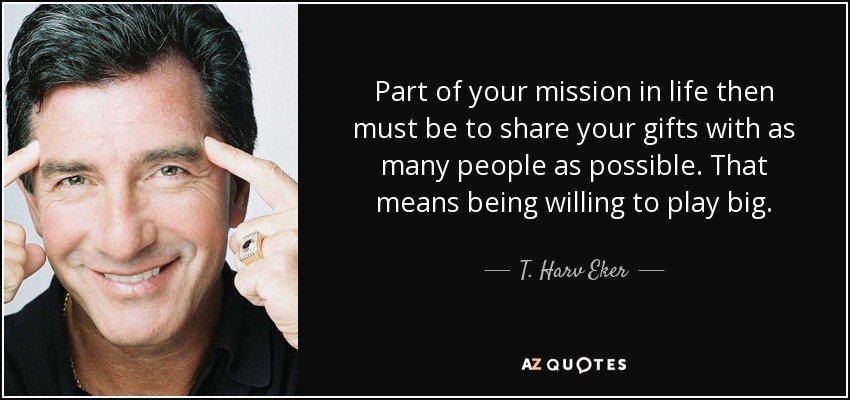 Part of your mission in life then must be to share your gifts with as many people as possible. That means being willing to play big. - T. Harv Eker