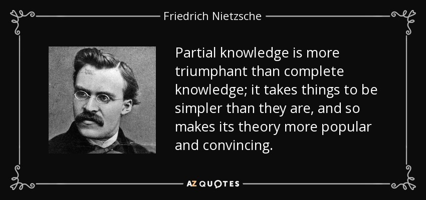 Partial knowledge is more triumphant than complete knowledge; it takes things to be simpler than they are, and so makes its theory more popular and convincing. - Friedrich Nietzsche