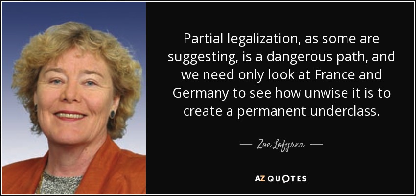 Partial legalization, as some are suggesting, is a dangerous path, and we need only look at France and Germany to see how unwise it is to create a permanent underclass. - Zoe Lofgren